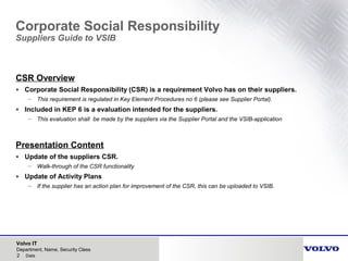 Volvo IT
2 Date
Department, Name, Security Class
Corporate Social Responsibility
Suppliers Guide to VSIB
CSR Overview
• Corporate Social Responsibility (CSR) is a requirement Volvo has on their suppliers.
– This requirement is regulated in Key Element Procedures no 6 (please see Supplier Portal).
• Included in KEP 6 is a evaluation intended for the suppliers.
– This evaluation shall be made by the suppliers via the Supplier Portal and the VSIB-application
Presentation Content
• Update of the suppliers CSR.
– Walk-through of the CSR functionality
• Update of Activity Plans
– If the supplier has an action plan for improvement of the CSR, this can be uploaded to VSIB.
 
