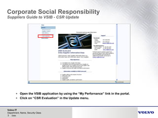 Volvo IT
3 Date
Department, Name, Security Class
Corporate Social Responsibility
Suppliers Guide to VSIB - CSR Update
• Open the VSIB application by using the “My Perfornance” link in the portal.
• Click on “CSR Evaluation” in the Update menu.
 