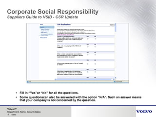 Volvo IT
4 Date
Department, Name, Security Class
Corporate Social Responsibility
Suppliers Guide to VSIB - CSR Update
• Fill in “Yes”or “No” for all the questions.
• Some questionscan also be answered with the option “N/A”. Such an answer means
that your company is not concerned by the question.
 