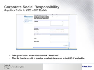 Volvo IT
5 Date
Department, Name, Security Class
Corporate Social Responsibility
Suppliers Guide to VSIB - CSR Update
• Enter your Contact Information and click “Save Form”
• After the form is saved it is possible to upload documents to the CSR (if applicable)
 