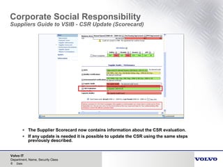 Volvo IT
6 Date
Department, Name, Security Class
Corporate Social Responsibility
Suppliers Guide to VSIB - CSR Update (Scorecard)
• The Supplier Scorecard now contains information about the CSR evaluation.
• If any update is needed it is possible to update the CSR using the same steps
previously described.
 