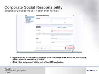 Volvo IT
7 Date
Department, Name, Security Class
Corporate Social Responsibility
Suppliers Guide to VSIB – Action Plan for CSR
• If you have an action plan to improve your companys work with CSR, this can be
added after the evaluation is made.
• Click “Add actionplan” at the end of the CSR evaluation
 