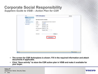 Volvo IT
8 Date
Department, Name, Security Class
Corporate Social Responsibility
Suppliers Guide to VSIB – Action Plan for CSR
• The screen for CSR Actionplans is shown. Fill in the required information and attach
documents if applicable.
• Click “Save activity” to store the CSR action plan in VSIB and make it available for
your buyer.
 