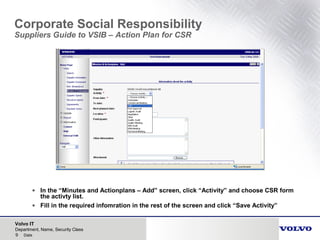 Volvo IT
9 Date
Department, Name, Security Class
Corporate Social Responsibility
Suppliers Guide to VSIB – Action Plan for CSR
• In the “Minutes and Actionplans – Add” screen, click “Activity” and choose CSR form
the activty list.
• Fill in the required infomration in the rest of the screen and click “Save Activity”
 