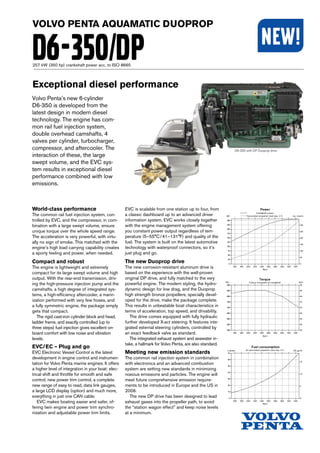 VOLVO PENTA AQUAMATIC DUOPROP


D6-350/DP
257 kW (350 hp) crankshaft power acc. to ISO 8665



Exceptional diesel performance
Volvo Penta’s new 6-cylinder
D6-350 is developed from the
latest design in modern diesel
technology. The engine has com-
mon rail fuel injection system,
double overhead camshafts, 4
valves per cylinder, turbocharger,
compressor, and aftercooler. The                                                                                   D6-350 with DP Duoprop drive
interaction of these, the large
swept volume, and the EVC sys-
tem results in exceptional diesel
performance combined with low
emissions.



World-class performance                             EVC is scalable from one station up to four, from                                        Power
                                                                                                                                        Crankshaft power
The common rail fuel injection system, con-         a classic dashboard up to an advanced driver           kW                   Calculated propeller load exp. 2.5              hp, m etric

trolled by EVC, and the compressor, in com-         information system. EVC works closely together         250


bination with a large swept volume, ensure          with the engine management system offering             225                                                                         300

                                                                                                           200
unique torque over the whole speed range.           you constant power output regardless of tem-           175
                                                                                                                                                                                       250


The acceleration is very powerful, with virtu-      perature (5–55°C / 41–131°F) and quality of the        150                                                                         200

ally no sign of smoke. This matched with the        fuel. The system is built on the latest automotive     125
                                                                                                                                                                                       150

engine’s high load carrying capability creates      technology with waterproof connectors, so it’s         100

                                                                                                            75                                                                         100
a sporty feeling and power, when needed.            just plug and go.                                       50
                                                                                                                                                                                       50
                                                                                                            25
Compact and robust                                  The new Duoprop drive                                    0                                                                         0

The engine is lightweight and extremely             The new corrosion-resistant aluminum drive is                1600   1800   2000   2200   2400
                                                                                                                                                Rpm
                                                                                                                                                    2600   2800   3000   3200   3400


compact for its large swept volume and high         based on the experience with the well-proven
output. With the rear-end transmission, driv-       original DP drive, and fully matched to the very                                         Torque
                                                                                                           Nm                                                                          kpm
ing the high-pressure injection pump and the        powerful engine. The modern styling, the hydro-        900
                                                                                                                                 T orque m easured at crankshaft
                                                                                                                                                                                       90

camshafts, a high degree of integrated sys-         dynamic design for low drag, and the Duoprop           850                                                                         85

tems, a high-efﬁciency aftercooler, a marin-        high strength bronze propellers, specially devel-      800                                                                         80

ization performed with very few hoses, and          oped for the drive, make the package complete.         750                                                                         75

a fully symmetric engine, the package simply        This results in unbeatable boat characteristics in     700                                                                         70

gets that compact.                                  terms of acceleration, top speed, and drivability.     650                                                                         65

   The rigid cast-iron cylinder block and head,        The drive comes equipped with fully hydraulic       600                                                                         60

ladder frame, and exactly controlled (up to         further developed X-act steering. It features inte-    550                                                                         55

three steps) fuel injection gives excellent on-     grated external steering cylinders, controlled by      500                                                                         50

board comfort with low noise and vibration          an exact feedback valve as standard.                         1600   1800   2000   2200   2400   2600   2800   3000   3200   3400
                                                                                                                                                Rpm
levels.                                                The integrated exhaust system and seawater in-
                                                    take, a hallmark for Volvo Penta, are also standard.
EVC/EC – Plug and go                                                                                                                  Fuel consumption
                                                                                                                               At calculated propeller load exp. 2.5
                                                                                                            Liters/h                                                            US gal/h
EVC Electronic Vessel Control is the latest         Meeting new emission standards                          70

development in engine control and instrumen-        The common rail injection system in combination         60
                                                                                                                                                                                       15
tation for Volvo Penta marine engines. It offers    with electronics and an advanced combustion             50
a higher level of integration in your boat: elec-   system are setting new standards in minimizing
                                                                                                            40
trical shift and throttle for smooth and safe       noxious emissions and particles. The engine will                                                                                   10


control, new power trim control, a complete         meet future comprehensive emission require-             30


new range of easy to read, data link gauges,        ments to be introduced in Europe and the US in          20                                                                         5

a large LCD display (option) and much more,         2006.                                                   10

everything in just one CAN cable.                      The new DP drive has been designed to lead            0                                                                         0

   EVC makes boating easier and safer, of-          exhaust gases into the propeller path, to avoid              1600   1800   2000   2200   2400
                                                                                                                                                Rpm
                                                                                                                                                    2600   2800   3000   3200   3400


fering twin engine and power trim synchro-          the “station wagon effect” and keep noise levels
nization and adjustable power trim limits.          at a minimum.
 
