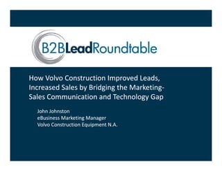 How Volvo Construction Improved Leads, 
Increased Sales by Bridging the Marketing‐
Increased Sales by Bridging the Marketing‐
Sales Communication and Technology Gap
Sales Communication and Technology Gap 
  John Johnston
  eBusiness Marketing Manager
  eBusiness Marketing Manager
  Volvo Construction Equipment N.A.
 