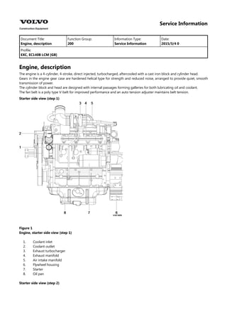 Service Information
Document Title: Function Group: Information Type: Date:
Engine, description 200 Service Information 2015/3/4 0
Profile:
EXC, EC140B LCM [GB]
Engine, description
The engine is a 4-cylinder, 4-stroke, direct injected, turbocharged, aftercooled with a cast iron block and cylinder head.
Gears in the engine gear case are hardened helical type for strength and reduced noise, arranged to provide quiet, smooth
transmission of power.
The cylinder block and head are designed with internal passages forming galleries for both lubricating oil and coolant.
The fan belt is a poly type V-belt for improved performance and an auto tension adjuster maintains belt tension.
Starter side view (step 1)
Figure 1
Engine, starter side view (step 1)
1.
2.
3.
4.
5.
6.
7.
8.
Coolant inlet
Coolant outlet
Exhaust turbocharger
Exhaust manifold
Air intake manifold
Flywheel housing
Starter
Oil pan
Starter side view (step 2)
 