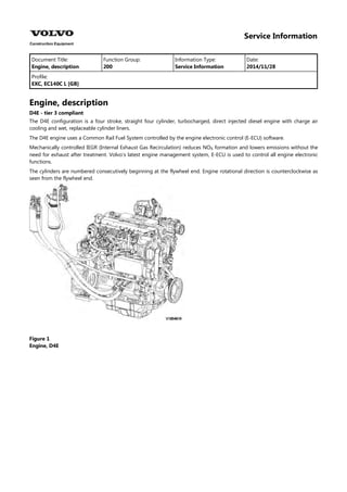 Service Information
Document Title: Function Group: Information Type: Date:
Engine, description 200 Service Information 2014/11/28
Profile:
EXC, EC140C L [GB]
Engine, description
D4E - tier 3 compliant
The D4E configuration is a four stroke, straight four cylinder, turbocharged, direct injected diesel engine with charge air
cooling and wet, replaceable cylinder liners.
The D4E engine uses a Common Rail Fuel System controlled by the engine electronic control (E-ECU) software.
Mechanically controlled IEGR (Internal Exhaust Gas Recirculation) reduces NO formation and lowers emissions without the
need for exhaust after treatment. Volvo's latest engine management system, E-ECU is used to control all engine electronic
functions.
The cylinders are numbered consecutively beginning at the flywheel end. Engine rotational direction is counterclockwise as
seen from the flywheel end.
Figure 1
Engine, D4E
 