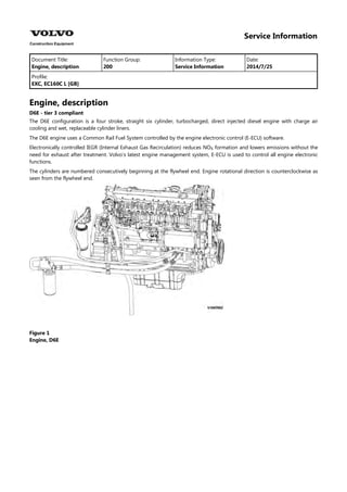 Service Information
Document Title: Function Group: Information Type: Date:
Engine, description 200 Service Information 2014/7/25
Profile:
EXC, EC160C L [GB]
Engine, description
D6E - tier 3 compliant
The D6E configuration is a four stroke, straight six cylinder, turbocharged, direct injected diesel engine with charge air
cooling and wet, replaceable cylinder liners.
The D6E engine uses a Common Rail Fuel System controlled by the engine electronic control (E-ECU) software.
Electronically controlled IEGR (Internal Exhaust Gas Recirculation) reduces NO formation and lowers emissions without the
need for exhaust after treatment. Volvo's latest engine management system, E-ECU is used to control all engine electronic
functions.
The cylinders are numbered consecutively beginning at the flywheel end. Engine rotational direction is counterclockwise as
seen from the flywheel end.
Figure 1
Engine, D6E
 