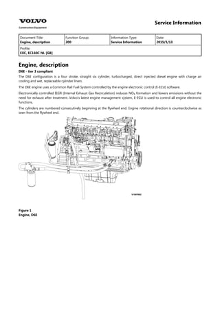 Service Information
Document Title: Function Group: Information Type: Date:
Engine, description 200 Service Information 2015/3/13
Profile:
EXC, EC160C NL [GB]
Engine, description
D6E - tier 3 compliant
The D6E configuration is a four stroke, straight six cylinder, turbocharged, direct injected diesel engine with charge air
cooling and wet, replaceable cylinder liners.
The D6E engine uses a Common Rail Fuel System controlled by the engine electronic control (E-ECU) software.
Electronically controlled IEGR (Internal Exhaust Gas Recirculation) reduces NO formation and lowers emissions without the
need for exhaust after treatment. Volvo's latest engine management system, E-ECU is used to control all engine electronic
functions.
The cylinders are numbered consecutively beginning at the flywheel end. Engine rotational direction is counterclockwise as
seen from the flywheel end.
Figure 1
Engine, D6E
 
