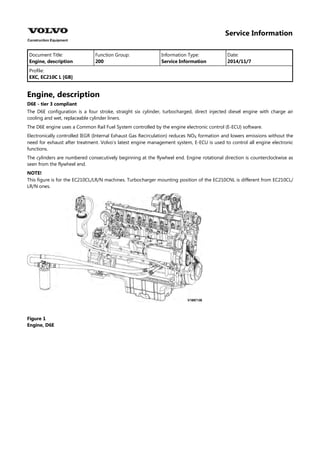 Service Information
Document Title: Function Group: Information Type: Date:
Engine, description 200 Service Information 2014/11/7
Profile:
EXC, EC210C L [GB]
Engine, description
D6E - tier 3 compliant
The D6E configuration is a four stroke, straight six cylinder, turbocharged, direct injected diesel engine with charge air
cooling and wet, replaceable cylinder liners.
The D6E engine uses a Common Rail Fuel System controlled by the engine electronic control (E-ECU) software.
Electronically controlled IEGR (Internal Exhaust Gas Recirculation) reduces NO formation and lowers emissions without the
need for exhaust after treatment. Volvo's latest engine management system, E-ECU is used to control all engine electronic
functions.
The cylinders are numbered consecutively beginning at the flywheel end. Engine rotational direction is counterclockwise as
seen from the flywheel end.
NOTE!
This figure is for the EC210CL/LR/N machines. Turbocharger mounting position of the EC210CNL is different from EC210CL/
LR/N ones.
Figure 1
Engine, D6E
 