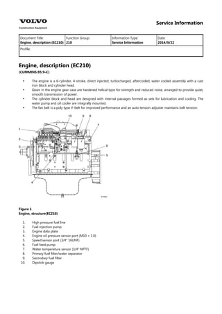 Service Information
Document Title: Function Group: Information Type: Date:
Engine, description (EC210) 210 Service Information 2014/9/22
Profile:
Engine, description (EC210)
(CUMMINS B5.9–C)




The engine is a 6-cylinder, 4-stroke, direct injected, turbocharged, aftercooled, water cooled assembly with a cast
iron block and cylinder head.
Gears in the engine gear case are hardened helical type for strength and reduced noise, arranged to provide quiet,
smooth transmission of power.
The cylinder block and head are designed with internal passages formed as sets for lubrication and cooling. The
water pump and oil cooler are integrally mounted.
The fan belt is a poly type V-belt for improved performance and an auto tension adjuster maintains belt tension.
Figure 1
Engine, structure(EC210)
1.
2.
3.
4.
5.
6.
7.
8.
9.
10.
High pressure fuel line
Fuel injection pump
Engine data plate
Engine oil pressure sensor port (M10 × 1.0)
Speed sensor port (3/4″ 16UNF)
Fuel feed pump
Water temperature sensor (3/4″ NPTF)
Primary fuel filter/water separator
Secondary fuel filter
Dipstick gauge
 