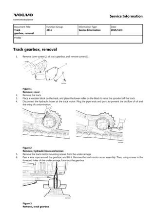 Service Information
Document Title: Function Group: Information Type: Date:
Track
gearbox, removal
4311 Service Information 2015/11/3
Profile:
Track gearbox, removal
1.
2.
3.
4.
5.
6.
Remove cover screw (2) of track gearbox, and remove cover (1).
Figure 1
Removal, cover
Remove the track.
Place a wooden block on the track, and place the lower roller on the block to raise the sprocket off the track.
Disconnect the hydraulic hoses at the track motor. Plug the pipe ends and ports to prevent the outflow of oil and
the entry of contamination.
Figure 2
Removal, hydraulic hoses and screws
Remove the track motor mounting screws from the undercarriage.
Pass a wire rope around the gearbox, and lift it. Remove the track motor as an assembly. Then, using screws in the
threaded holes of the undercarriage, force out the gearbox.
Figure 3
Removal, track gearbox
 