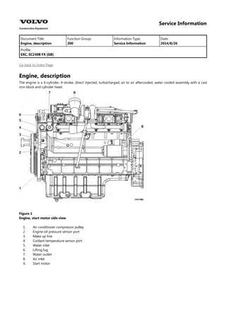 Service Information
Document Title: Function Group: Information Type: Date:
Engine, description 200 Service Information 2014/8/26
Profile:
EXC, EC240B FX [GB]
Go back to Index Page
Engine, description
The engine is a 6-cylinder, 4-stroke, direct injected, turbocharged, air to air aftercooled, water cooled assembly with a cast
iron block and cylinder head.
Figure 1
Engine, start motor side view
1.
2.
3.
4.
5.
6.
7.
8.
9.
Air conditioner compressor pulley
Engine oil pressure sensor port
Make up line
Coolant temperature sensor port
Water inlet
Lifting lug
Water outlet
Air inlet
Start motor
 