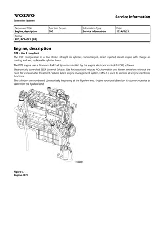 Service Information
Document Title: Function Group: Information Type: Date:
Engine, description 200 Service Information 2014/6/25
Profile:
EXC, EC240C L [GB]
Engine, description
D7E - tier 3 compliant
The D7E configuration is a four stroke, straight six cylinder, turbocharged, direct injected diesel engine with charge air
cooling and wet, replaceable cylinder liners.
The D7E engine uses a Common Rail Fuel System controlled by the engine electronic control (E-ECU) software.
Electronically controlled IEGR (Internal Exhaust Gas Recirculation) reduces NO formation and lowers emissions without the
need for exhaust after treatment. Volvo's latest engine management system, EMS 2 is used to control all engine electronic
functions.
The cylinders are numbered consecutively beginning at the flywheel end. Engine rotational direction is counterclockwise as
seen from the flywheel end.
Figure 1
Engine, D7E
 