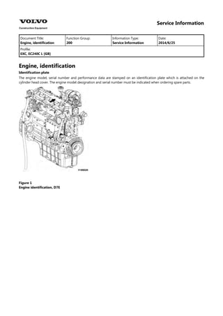Service Information
Document Title: Function Group: Information Type: Date:
Engine, identification 200 Service Information 2014/6/25
Profile:
EXC, EC240C L [GB]
Engine, identification
Identification plate
The engine model, serial number and performance data are stamped on an identification plate which is attached on the
cylinder head cover. The engine model designation and serial number must be indicated when ordering spare parts.
Figure 1
Engine identification, D7E
 