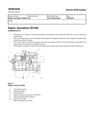 Service Information
Document Title: Function Group: Information Type: Date:
Engine, description (EC240) 210 Service Information 2014/9/10
Profile:
Engine, description (EC240)
(CUMMINS C8.3–C)




The engine is a 6-cylinder, 4-stroke, direct injected, turbocharged, water cooled assembly with a cast iron block and
cylinder head.
Gears in the engine gear case are hardened helical type for strength and reduced noise, arranged to provide quiet,
smooth transmission of power.
The cylinder block and head are designed with internal passages formed as sets for lubrication and cooling. The
water pump and oil cooler are integrally mounted.
The fan belt is a poly type V-belt for improved performance and an auto tension adjuster maintains belt tension.
Figure 1
Engine, structure (EC240)
1.
2.
3.
4.
5.
6.
7.
Fuel injection pump
Engine data plate
Fuel feed pump
Engine oil pressure sensor port (1/8″ NPTF)
Fuel primary filter/water separator
Fuel secondary filter
Water inlet/outlet (1/2″ NPTF)
 
