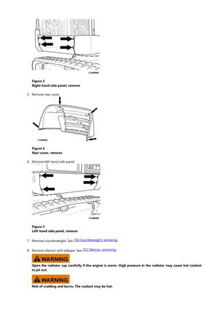 Figure 3
Right-hand side panel, remove
5. Remove rear cover.
Figure 4
Rear cover, remove
6. Remove left-hand side panel.
Figure 5
Left-hand side panel, remove
7. Remove counterweight. See .
716 Counterweight, removing
8. Remove silencer with tailpipe. See .
252 Silencer, removing
WARNING
Open the radiator cap carefully if the engine is warm. High pressure in the radiator may cause hot coolant
to jet out.
WARNING
Risk of scalding and burns. The coolant may be hot.
 
