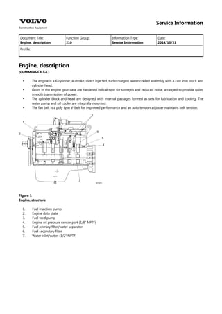 Service Information
Document Title: Function Group: Information Type: Date:
Engine, description 210 Service Information 2014/10/31
Profile:
Engine, description
(CUMMINS C8.3–C)




The engine is a 6-cylinder, 4-stroke, direct injected, turbocharged, water cooled assembly with a cast iron block and
cylinder head.
Gears in the engine gear case are hardened helical type for strength and reduced noise, arranged to provide quiet,
smooth transmission of power.
The cylinder block and head are designed with internal passages formed as sets for lubrication and cooling. The
water pump and oil cooler are integrally mounted.
The fan belt is a poly type V-belt for improved performance and an auto tension adjuster maintains belt tension.
Figure 1
Engine, structure
1.
2.
3.
4.
5.
6.
7.
Fuel injection pump
Engine data plate
Fuel feed pump
Engine oil pressure sensor port (1/8″ NPTF)
Fuel primary filter/water separator
Fuel secondary filter
Water inlet/outlet (1/2″ NPTF)
 