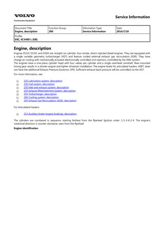 Service Information
Document Title: Function Group: Information Type: Date:
Engine, description 200 Service Information 2014/7/10
Profile:
EXC, EC340D L [GB]
Engine, description
Engines D11H, D13H, and D16H are straight six-cylinder, four-stroke, direct-injected diesel engines. They are equipped with
a single variable geometry turbocharger (VGT) and feature cooled external exhaust gas recirculation (EGR). They have
charge-air cooling with mechanically actuated electronically controlled unit injectors, controlled by the EMS-system.
The engines have a one-piece cylinder head with four valves per cylinder and a single overhead camshaft. Rear-mounted
timing gear results in a shorter engine and lighter drivetrain installation. The engine brake for articulated haulers, VEB7, does
not have the additional Exhaust Pressure Governor, EPG. Sufficient exhaust back-pressure will be controlled via the VGT.
For more information, see:







220 Lubrication system, description
230 Fuel system, description
250 Inlet and exhaust system, description
254 Exhaust Aftertreatment System, description
255 Turbocharger, description
260 Cooling system, description
293 Exhaust Gas Recirculation (EGR), description
For Articulated Haulers:
 253 Auxiliary brake (engine braking), description
The cylinders are numbered in sequence, starting farthest from the flywheel. Ignition order: 1-5-3-6-2-4. The engine's
rotational direction is counter-clockwise, seen from the flywheel.
Engine identification
 