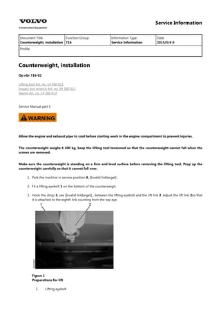 Service Information
Document Title: Function Group: Information Type: Date:
Counterweight, installation 716 Service Information 2015/5/4 0
Profile:
Counterweight, installation
Op nbr 716-02
Lifting tool Art. no. 14 360 011
Impact box wrench Art. no. 14 360 012
Sleeve Art. no. 14 360 013
Service Manual part 1
WARNING
Allow the engine and exhaust pipe to cool before starting work in the engine compartment to prevent injuries.
The counterweight weighs 6 400 kg, keep the lifting tool tensioned so that the counterweight cannot fall when the
screws are removed.
Make sure the counterweight is standing on a firm and level surface before removing the lifting tool. Prop up the
counterweight carefully so that it cannot fall over.
1. Park the machine in service position A, [Invalid linktarget] .
2. Fit a lifting eyebolt 1 on the bottom of the counterweigit.
3. Hook the strop 3, see [Invalid linktarget] , between the lifting eyebolt and the lift link 2. Adjust the lift link 2so that
it is attached to the eighth link counting from the top eye.
Figure 1
Preparations for lift
1. Lifting eyebolt
 