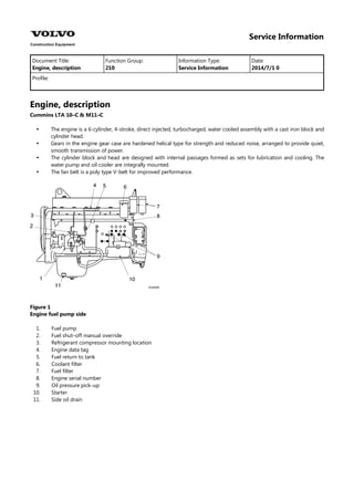 Service Information
Document Title: Function Group: Information Type: Date:
Engine, description 210 Service Information 2014/7/1 0
Profile:
Engine, description
Cummins LTA 10–C & M11–C




The engine is a 6-cylinder, 4-stroke, direct injected, turbocharged, water cooled assembly with a cast iron block and
cylinder head.
Gears in the engine gear case are hardened helical type for strength and reduced noise, arranged to provide quiet,
smooth transmission of power.
The cylinder block and head are designed with internal passages formed as sets for lubrication and cooling. The
water pump and oil cooler are integrally mounted.
The fan belt is a poly type V-belt for improved performance.
Figure 1
Engine fuel pump side
1.
2.
3.
4.
5.
6.
7.
8.
9.
10.
11.
Fuel pump
Fuel shut–off manual override
Refrigerant compressor mounting location
Engine data tag
Fuel return to tank
Coolant filter
Fuel filter
Engine serial number
Oil pressure pick–up
Starter
Side oil drain
 