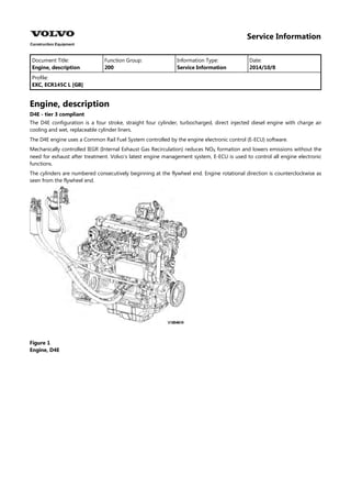 Service Information
Document Title: Function Group: Information Type: Date:
Engine, description 200 Service Information 2014/10/8
Profile:
EXC, ECR145C L [GB]
Engine, description
D4E - tier 3 compliant
The D4E configuration is a four stroke, straight four cylinder, turbocharged, direct injected diesel engine with charge air
cooling and wet, replaceable cylinder liners.
The D4E engine uses a Common Rail Fuel System controlled by the engine electronic control (E-ECU) software.
Mechanically controlled IEGR (Internal Exhaust Gas Recirculation) reduces NO formation and lowers emissions without the
need for exhaust after treatment. Volvo's latest engine management system, E-ECU is used to control all engine electronic
functions.
The cylinders are numbered consecutively beginning at the flywheel end. Engine rotational direction is counterclockwise as
seen from the flywheel end.
Figure 1
Engine, D4E
 