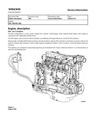 Service Information
Document Title: Function Group: Information Type: Date:
Engine, description 200 Service Information 2014/7/4 0
Profile:
EXC, EW140C [GB]
Engine, description
D5E - tier 3 compliant
The D5E configuration is a four stroke, straight four cylinder, turbocharged, direct injected diesel engine with charge air
cooling and wet, replaceable cylinder liners.
The D5E engine uses a Common Rail Fuel System controlled by the engine electronic control (E-ECU) software.
Electronically controlled IEGR (Internal Exhaust Gas Recirculation) reduces NO formation and lowers emissions without the
need for exhaust after treatment. Volvo's latest engine management system, E-ECU is used to control all engine electronic
functions.
The cylinders are numbered consecutively beginning at the flywheel end. Engine rotational direction is counterclockwise as
seen from the flywheel end.
Figure 1
Engine, D5E
 