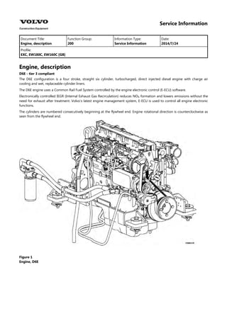 Service Information
Document Title: Function Group: Information Type: Date:
Engine, description 200 Service Information 2014/7/24
Profile:
EXC, EW180C, EW160C [GB]
Engine, description
D6E - tier 3 compliant
The D6E configuration is a four stroke, straight six cylinder, turbocharged, direct injected diesel engine with charge air
cooling and wet, replaceable cylinder liners.
The D6E engine uses a Common Rail Fuel System controlled by the engine electronic control (E-ECU) software.
Electronically controlled IEGR (Internal Exhaust Gas Recirculation) reduces NO formation and lowers emissions without the
need for exhaust after treatment. Volvo's latest engine management system, E-ECU is used to control all engine electronic
functions.
The cylinders are numbered consecutively beginning at the flywheel end. Engine rotational direction is counterclockwise as
seen from the flywheel end.
Figure 1
Engine, D6E
 