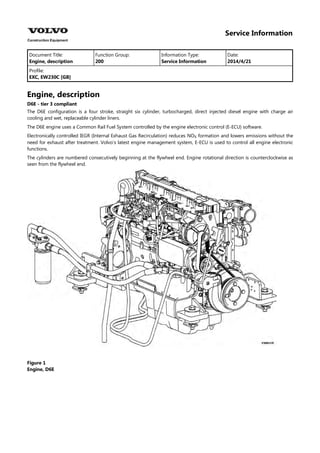 Service Information
Document Title: Function Group: Information Type: Date:
Engine, description 200 Service Information 2014/4/21
Profile:
EXC, EW230C [GB]
Engine, description
D6E - tier 3 compliant
The D6E configuration is a four stroke, straight six cylinder, turbocharged, direct injected diesel engine with charge air
cooling and wet, replaceable cylinder liners.
The D6E engine uses a Common Rail Fuel System controlled by the engine electronic control (E-ECU) software.
Electronically controlled IEGR (Internal Exhaust Gas Recirculation) reduces NO formation and lowers emissions without the
need for exhaust after treatment. Volvo's latest engine management system, E-ECU is used to control all engine electronic
functions.
The cylinders are numbered consecutively beginning at the flywheel end. Engine rotational direction is counterclockwise as
seen from the flywheel end.
Figure 1
Engine, D6E
 