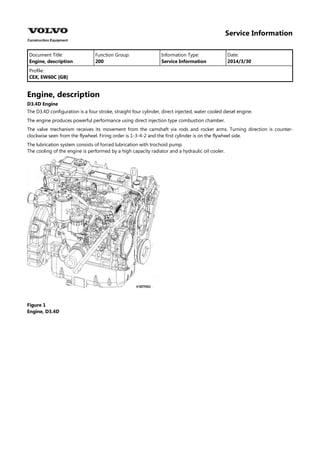 Service Information
Document Title: Function Group: Information Type: Date:
Engine, description 200 Service Information 2014/3/30
Profile:
CEX, EW60C [GB]
Engine, description
D3.4D Engine
The D3.4D configuration is a four stroke, straight four cylinder, direct injected, water cooled diesel engine.
The engine produces powerful performance using direct injection type combustion chamber.
The valve mechanism receives its movement from the camshaft via rods and rocker arms. Turning direction is counter-
clockwise seen from the flywheel. Firing order is 1-3-4-2 and the first cylinder is on the flywheel side.
The lubrication system consists of forced lubrication with trochoid pump.
The cooling of the engine is performed by a high capacity radiator and a hydraulic oil cooler.
Figure 1
Engine, D3.4D
 