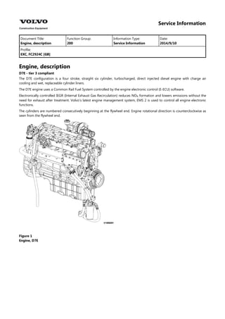 Service Information
Document Title: Function Group: Information Type: Date:
Engine, description 200 Service Information 2014/9/10
Profile:
EXC, FC2924C [GB]
Engine, description
D7E - tier 3 compliant
The D7E configuration is a four stroke, straight six cylinder, turbocharged, direct injected diesel engine with charge air
cooling and wet, replaceable cylinder liners.
The D7E engine uses a Common Rail Fuel System controlled by the engine electronic control (E-ECU) software.
Electronically controlled IEGR (Internal Exhaust Gas Recirculation) reduces NO formation and lowers emissions without the
need for exhaust after treatment. Volvo's latest engine management system, EMS 2 is used to control all engine electronic
functions.
The cylinders are numbered consecutively beginning at the flywheel end. Engine rotational direction is counterclockwise as
seen from the flywheel end.
Figure 1
Engine, D7E
 