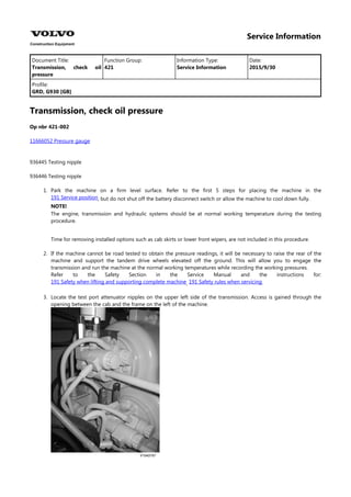 Service Information
Document Title: Function Group: Information Type: Date:
Transmission, check oil
pressure
421 Service Information 2015/9/30
Profile:
GRD, G930 [GB]
Transmission, check oil pressure
Op nbr 421-002
11666052 Pressure gauge
936445 Testing nipple
936446 Testing nipple
1. Park the machine on a firm level surface. Refer to the first 5 steps for placing the machine in the
, but do not shut off the battery disconnect switch or allow the machine to cool down fully.
191 Service position
NOTE!
The engine, transmission and hydraulic systems should be at normal working temperature during the testing
procedure.
Time for removing installed options such as cab skirts or lower front wipers, are not included in this procedure.
2. If the machine cannot be road tested to obtain the pressure readings, it will be necessary to raise the rear of the
machine and support the tandem drive wheels elevated off the ground. This will allow you to engage the
transmission and run the machine at the normal working temperatures while recording the working pressures.
Refer to the Safety Section in the Service Manual and the instructions for:
, .
191 Safety when lifting and supporting complete machine 191 Safety rules when servicing
3. Locate the test port attenuator nipples on the upper left side of the transmission. Access is gained through the
opening between the cab and the frame on the left of the machine.
 