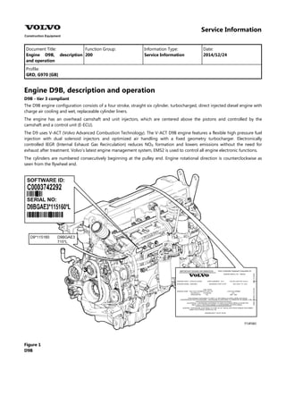 Service Information
Document Title: Function Group: Information Type: Date:
Engine D9B, description
and operation
200 Service Information 2014/12/24
Profile:
GRD, G970 [GB]
Engine D9B, description and operation
D9B - tier 3 compliant
The D9B engine configuration consists of a four stroke, straight six cylinder, turbocharged, direct injected diesel engine with
charge air cooling and wet, replaceable cylinder liners.
The engine has an overhead camshaft and unit injectors, which are centered above the pistons and controlled by the
camshaft and a control unit (E-ECU).
The D9 uses V-ACT (Volvo Advanced Combustion Technology). The V-ACT D9B engine features a flexible high pressure fuel
injection with dual solenoid injectors and optimized air handling with a fixed geometry turbocharger. Electronically
controlled IEGR (Internal Exhaust Gas Recirculation) reduces NO formation and lowers emissions without the need for
exhaust after treatment. Volvo's latest engine management system, EMS2 is used to control all engine electronic functions.
The cylinders are numbered consecutively beginning at the pulley end. Engine rotational direction is counterclockwise as
seen from the flywheel end.
Figure 1
D9B
 