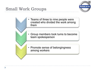 Small Work Groups

         • Teams of three to nine people were
           created who divided the work among
           them


         • Group members took turns to become
           team spokesperson


         • Promote sense of belongingness
           among workers
 