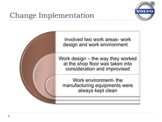 Change Implementation


              Involved two work areas- work
             design and work environment

            Work design – the way they worked
             at the shop floor was taken into
              consideration and improvised

                Work environment- the
             manufacturing equipments were
                   always kept clean
 