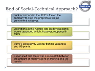 End of Social-Technical Approach?
   Lack of demand in the 1990’s forced the
   company to stop the progress of its job
   enrichment initiatives.


   Operations at the Kalmar and Uddevalla plants
   were suspended which ,however, reopened in
   1993.


   Volvo’s productivity was far behind Japanese
   and US plants.


   Experts felt that there was a mismatch between
   the amount of money spent on training and the
   results.
 