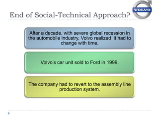 End of Social-Technical Approach?

      After a decade, with severe global recession in
     the automobile industry, Volvo realized it had to
                    change with time.



          Volvo’s car unit sold to Ford in 1999.



     The company had to revert to the assembly line
                 production system.
 