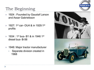 The Beginning
   1924 : Founded by Gaustaf Larson
    and Assar Gabrielsson

   1927: 1st car- OU4 & in 1929:1st
    profits

   1934 : 1st bus- B1 & in 1946 1st
    diesel bus- B-56

   1948: Major tractor manufacturer
     Separate division created in
      1968
 