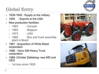 Global Entry
   1939-1945 : Supply to the military
   1955 : Exports to the USA
   New production facilities:
     1963        : Canada
     1965        : Belgium
     1973        : USA
     1980        : Bus and truck assembly
      plant in Brazil
   1981 : Acquisition of White Motor
    corporation
   1986 : Volvo GM Heavy Truck
    corporation
   1989 :Christer Zatteberg- new MD and
    CEO
     1st loss since 1929
 