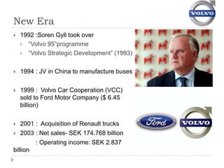 New Era
   1992 :Soren Gyll took over
     “Volvo 95”programme
     “Volvo Strategic Development” (1993)


   1994 : JV in China to manufacture buses

   1999 : Volvo Car Cooperation (VCC)
    sold to Ford Motor Company ($ 6.45
    billion)

  2001 : Acquisition of Renault trucks
 2003 : Net sales- SEK 174.768 billion
        : Operating income: SEK 2.837
billion
 