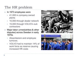 The HR problem
   In 1973 employees were
     41,000 in company owned
       plants
     10,000 through dealer network
     15,000 through VOLVO’s sub
       contractors
   Major labor unrest(strikes & other
    disputes) across Sweden in early
    1970s
     Absenteeism and employee
       turnover,
     VOLVO had to maintain 14% of
       work force as reserve causing
       increased HR costs
 