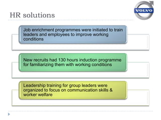 HR solutions
   Job enrichment programmes were initiated to train
   leaders and employees to improve working
   conditions



   New recruits had 130 hours induction programme
   for familiarizing them with working conditions



   Leadership training for group leaders were
   organized to focus on communication skills &
   worker welfare
 