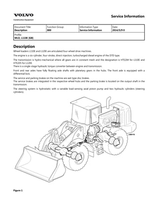 Service Information
Document Title: Function Group: Information Type: Date:
Description 000 Service Information 2014/5/9 0
Profile:
WLO, L110E [GB]
Description
Wheel loaders L110E and L120E are articulated four-wheel drive machines.
The engine is a six-cylinder, four-stroke, direct-injection, turbocharged diesel engine of the D7D type.
The transmission is hydro-mechanical where all gears are in constant mesh and the designation is HTE204 for L110E and
HTE205 for L120E.
There is a single-stage hydraulic torque converter between engine and transmission.
Front and rear axles have fully floating axle shafts with planetary gears in the hubs. The front axle is equipped with a
differential lock.
The service and parking brakes on the machine are wet type disc brakes.
The service brakes are integrated in the respective wheel hubs and the parking brake is located on the output shaft in the
transmission.
The steering system is hydrostatic with a variable load-sensing axial piston pump and two hydraulic cylinders (steering
cylinders).
Figure 1
 