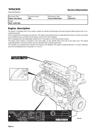 Service Information
Document Title: Function Group: Information Type: Date:
Engine, description 200 Service Information 2014/3/24
Profile:
WLO, L120E [GB]
Engine, description
The engine is equipped with a four-stroke, straight six-cylinder turbocharged and direct-injected diesel engine with an air-
cooled intercooler.
Fuel is injected with unit pumps and injectors. The injectors are positioned at an angle above the pistons and the unit pumps
are controlled via the camshaft and the engine control unit (E-ECU) software.
D7D is equipped with wet replaceable cylinder liners. The engine is of the low-emission version.
The engine serial number is stamped on the name plate, on the cylinder block side and on the valve cover. The engine
model designation and serial number must be indicated when ordering spare parts.
The cylinders are numbered with cylinder one closest to the flywheel. The engine rotational direction is counter-clockwise,
seen from the flywheel end. Firing order: 1-5-3-6-2-4.
Figure 1
 