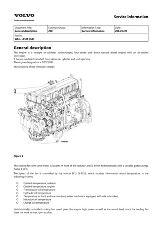 Service Information
Document Title: Function Group: Information Type: Date:
General description 200 Service Information 2014/4/24
Profile:
WLO, L150E [GB]
General description
The engine is a straight six-cylinder, turbocharged, four-stroke and direct-injected diesel engine with an air-cooled
intercooler.
It has an overhead camshaft, four valves per cylinder and unit injectors.
The engine designation is D12DLBE3.
The engine is of low-emission version.
Figure 1
The cooling fan with vane motor is located in front of the radiator and is driven hydrostatically with a variable piston pump,
Pump 3, (P3).
The speed of the fan is controlled by the vehicle ECU (V-ECU), which receives information about temperature in the
following systems:







Coolant temperature, radiator
Coolant temperature, engine
Transmission oil temperature
Hydraulic oil temperature
Temperature in front and rear axle (only when machine is equipped with axle oil cooler).
Induction air temperature
Charge-air temperature
Hydrostatically controlled cooling fan speed gives the engine high power as well as low sound level, since the cooling fan
does not work at max. rpm as often.
 