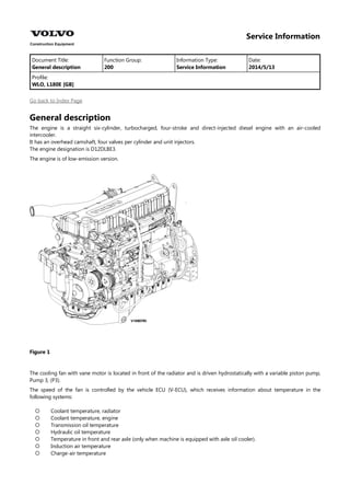 Service Information
Document Title: Function Group: Information Type: Date:
General description 200 Service Information 2014/5/13
Profile:
WLO, L180E [GB]
Go back to Index Page
General description
The engine is a straight six-cylinder, turbocharged, four-stroke and direct-injected diesel engine with an air-cooled
intercooler.
It has an overhead camshaft, four valves per cylinder and unit injectors.
The engine designation is D12DLBE3.
The engine is of low-emission version.
Figure 1
The cooling fan with vane motor is located in front of the radiator and is driven hydrostatically with a variable piston pump,
Pump 3, (P3).
The speed of the fan is controlled by the vehicle ECU (V-ECU), which receives information about temperature in the
following systems:







Coolant temperature, radiator
Coolant temperature, engine
Transmission oil temperature
Hydraulic oil temperature
Temperature in front and rear axle (only when machine is equipped with axle oil cooler).
Induction air temperature
Charge-air temperature
 