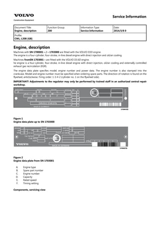 Service Information
Document Title: Function Group: Information Type: Date:
Engine, description 200 Service Information 2014/3/8 0
Profile:
CWL, L20B [GB]
Engine, description
Machines with SN 1700001 – / – 1703000 are fitted with the VOLVO D3D engine.
The engine is a four-cylinder, four-stroke, in-line diesel engine with direct injection and oil/air cooling.
Machines fromSN 1703001 – are fitted with the VOLVO D3.6D engine.
he engine is a four-cylinder, four-stroke, in-line diesel engine with direct injection, oil/air cooling and externally controlled
exhaust gas recirculation (EGR).
The engine data plate specifies model, engine number and power data. The engine number is also stamped into the
crankcase. Model and engine number must be specified when ordering spare parts. The direction of rotation is found on the
flywheel, anticlockwise. Firing order: 1-3-4-2 (cylinder no. 1 on the flywheel side).
IMPORTANT! Adjustments to the regulator may only be performed by trained staff in an authorized central repair
workshop.
Figure 1
Engine data plate up to SN 1703000
Figure 2
Engine data plate from SN 1703001
A.
B.
C.
D.
E.
F.
Engine type
Spare part number
Engine number
Capacity
Rated speed
Timing setting
Components, servicing view
 