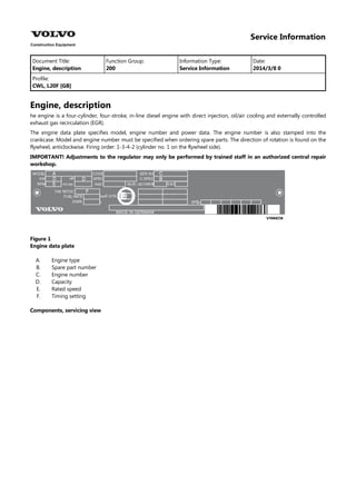 Service Information
Document Title: Function Group: Information Type: Date:
Engine, description 200 Service Information 2014/3/8 0
Profile:
CWL, L20F [GB]
Engine, description
he engine is a four-cylinder, four-stroke, in-line diesel engine with direct injection, oil/air cooling and externally controlled
exhaust gas recirculation (EGR).
The engine data plate specifies model, engine number and power data. The engine number is also stamped into the
crankcase. Model and engine number must be specified when ordering spare parts. The direction of rotation is found on the
flywheel, anticlockwise. Firing order: 1-3-4-2 (cylinder no. 1 on the flywheel side).
IMPORTANT! Adjustments to the regulator may only be performed by trained staff in an authorized central repair
workshop.
Figure 1
Engine data plate
A.
B.
C.
D.
E.
F.
Engine type
Spare part number
Engine number
Capacity
Rated speed
Timing setting
Components, servicing view
 