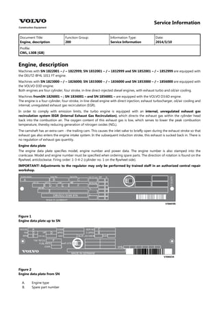 Service Information
Document Title: Function Group: Information Type: Date:
Engine, description 200 Service Information 2014/3/10
Profile:
CWL, L30B [GB]
Engine, description
Machines with SN 1822001 – / – 1822999; SN 1832001 – / – 1832999 and SN 1852001 – / – 1852999 are equipped with
the DEUTZ-BF4L 1011 FT engine.
Machines with SN 1823000 – / – 1826000; SN 1833000 – / – 1836000 and SN 1853000 – / – 1856000 are equipped with
the VOLVO D3D engine.
Both engines are four cylinder, four stroke, in-line direct-injected diesel engines, with exhaust turbo and oil/air cooling.
Machines fromSN 1826001 – ; SN 1836001 – and SN 1856001 – are equipped with the VOLVO D3.6D engine.
The engine is a four-cylinder, four-stroke, in-line diesel engine with direct injection, exhaust turbocharger, oil/air cooling and
internal, unregulated exhaust gas recirculation (EGR).
In order to comply with emission limits, the turbo engine is equipped with an internal, unregulated exhaust gas
recirculation system IEGR (Internal Exhaust Gas Recirculation), which directs the exhaust gas within the cylinder head
back into the combustion air. The oxygen content of this exhaust gas is low, which serves to lower the peak combustion
temperature, thereby reducing generation of nitrogen oxides (NO ).
The camshaft has an extra cam - the trailing cam. This causes the inlet valve to briefly open during the exhaust stroke so that
exhaust gas also enters the engine intake system. In the subsequent induction stroke, this exhaust is sucked back in. There is
no regulation of exhaust gas quantity.
Engine data plate
The engine data plate specifies model, engine number and power data. The engine number is also stamped into the
crankcase. Model and engine number must be specified when ordering spare parts. The direction of rotation is found on the
flywheel, anticlockwise. Firing order: 1-3-4-2 (cylinder no. 1 on the flywheel side).
IMPORTANT! Adjustments to the regulator may only be performed by trained staff in an authorized central repair
workshop.
Figure 1
Engine data plate up to SN
Figure 2
Engine data plate from SN
A.
B.
Engine type
Spare part number
 